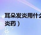 耳朵發(fā)炎用什么消炎藥好（耳朵發(fā)炎用什么消炎藥）