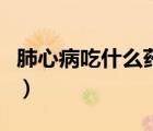 肺心病吃什么藥見效（肺心病吃什么藥效果好）