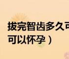 拔完智齒多久可以正常吃東西（拔完智齒多久可以懷孕）