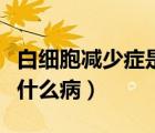 白細胞減少癥是嚴重的疾?。ò准毎麥p少癥是什么病）