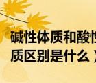 堿性體質(zhì)和酸性體質(zhì)區(qū)別（堿性體質(zhì)和酸性體質(zhì)區(qū)別是什么）