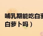 哺乳期能吃白蘿卜嗎會不會回奶（哺乳期能吃白蘿卜嗎）