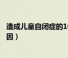 造成兒童自閉癥的10大誘因你都知道（造成兒童自閉癥的原因）