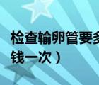 檢查輸卵管要多少錢一次（檢查輸卵管要多少錢一次）