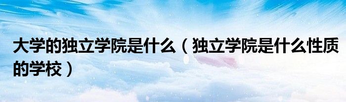 大學(xué)的獨立學(xué)院是什么（獨立學(xué)院是什么性質(zhì)的學(xué)校）