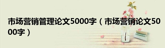 市場(chǎng)營(yíng)銷管理論文5000字（市場(chǎng)營(yíng)銷論文5000字）