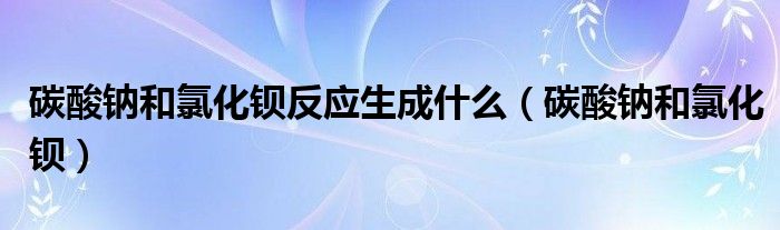 碳酸鈉和氯化鋇反應(yīng)生成什么（碳酸鈉和氯化鋇）