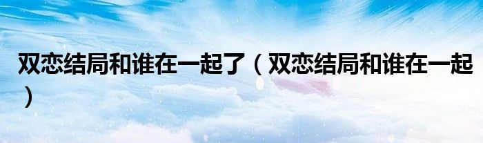 雙戀結局和誰在一起了（雙戀結局和誰在一起）