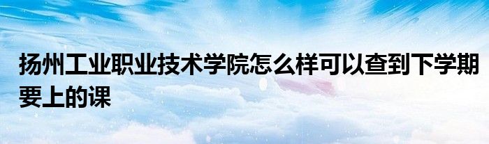 揚州工業(yè)職業(yè)技術(shù)學院怎么樣可以查到下學期要上的課