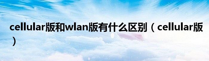 cellular版和wlan版有什么區(qū)別（cellular版）