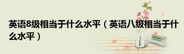 英語8級(jí)相當(dāng)于什么水平（英語八級(jí)相當(dāng)于什么水平）