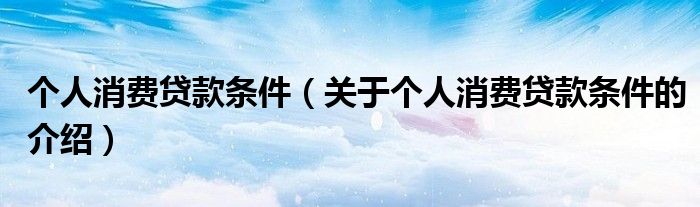 個(gè)人消費(fèi)貸款條件（關(guān)于個(gè)人消費(fèi)貸款條件的介紹）