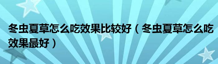 冬蟲夏草怎么吃效果比較好（冬蟲夏草怎么吃效果最好）