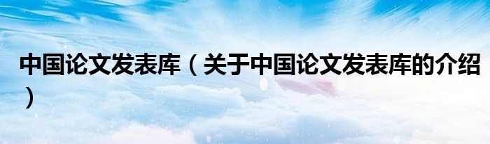 中國(guó)論文發(fā)表庫(kù)（關(guān)于中國(guó)論文發(fā)表庫(kù)的介紹）