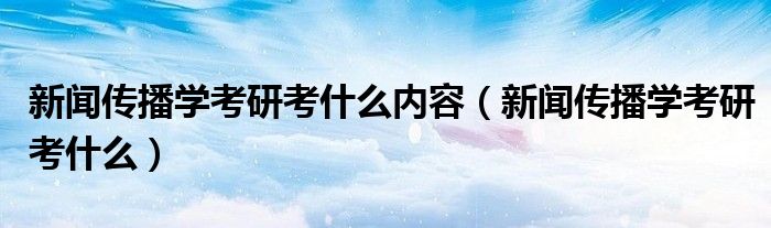 新聞傳播學(xué)考研考什么內(nèi)容（新聞傳播學(xué)考研考什么）