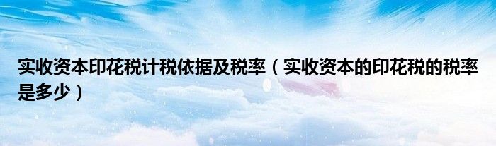 實(shí)收資本印花稅計(jì)稅依據(jù)及稅率（實(shí)收資本的印花稅的稅率是多少）