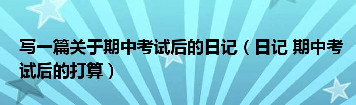 寫一篇關(guān)于期中考試后的日記（日記 期中考試后的打算）