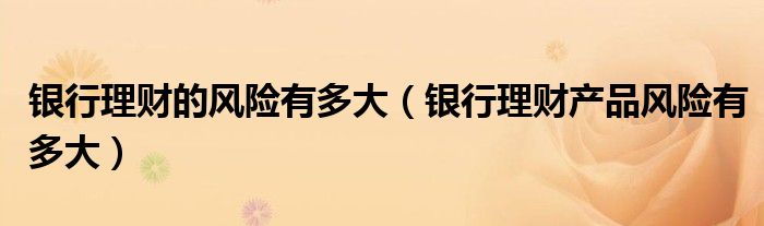 銀行理財(cái)?shù)娘L(fēng)險(xiǎn)有多大（銀行理財(cái)產(chǎn)品風(fēng)險(xiǎn)有多大）