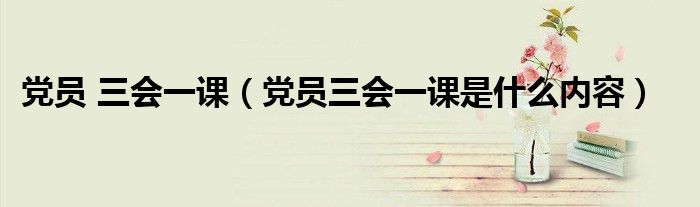黨員 三會(huì)一課（黨員三會(huì)一課是什么內(nèi)容）