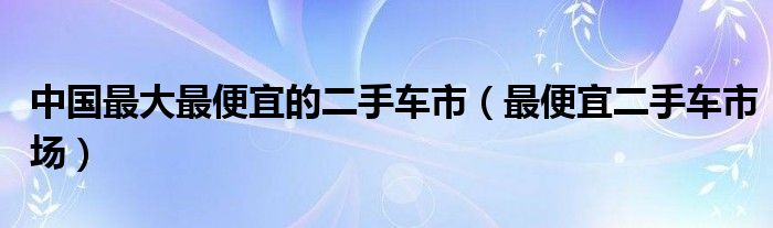 中國(guó)最大最便宜的二手車市（最便宜二手車市場(chǎng)）