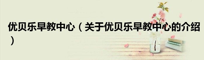 優(yōu)貝樂(lè)早教中心（關(guān)于優(yōu)貝樂(lè)早教中心的介紹）