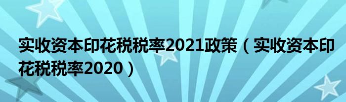 實(shí)收資本印花稅稅率2021政策（實(shí)收資本印花稅稅率2020）