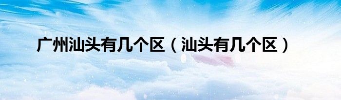 廣州汕頭有幾個(gè)區(qū)（汕頭有幾個(gè)區(qū)）