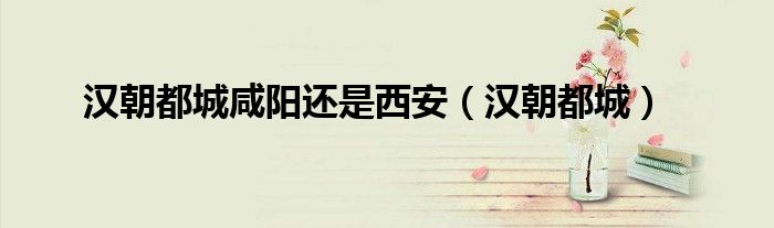 漢朝都城咸陽(yáng)還是西安（漢朝都城）