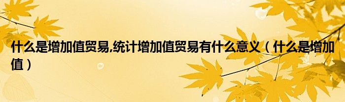 什么是增加值貿(mào)易,統(tǒng)計增加值貿(mào)易有什么意義（什么是增加值）