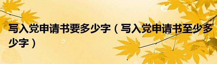 寫入黨申請書要多少字（寫入黨申請書至少多少字）