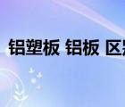 鋁塑板 鋁板 區(qū)別（鋁塑板和鋁單板的區(qū)別）