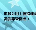市政公用工程監(jiān)理資質(zhì)等級(jí)標(biāo)準(zhǔn)是多少（市政公用工程監(jiān)理資質(zhì)等級(jí)標(biāo)準(zhǔn)）
