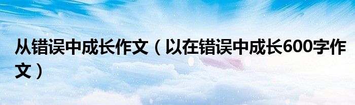 從錯(cuò)誤中成長(zhǎng)作文（以在錯(cuò)誤中成長(zhǎng)600字作文）