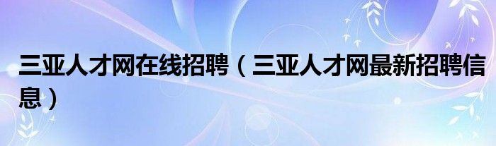 三亞人才網(wǎng)在線招聘（三亞人才網(wǎng)最新招聘信息）