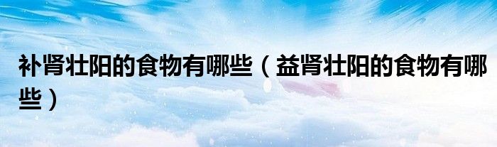 補(bǔ)腎壯陽的食物有哪些（益腎壯陽的食物有哪些）