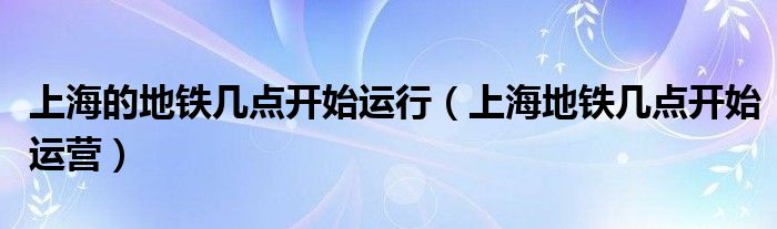 上海的地鐵幾點(diǎn)開始運(yùn)行（上海地鐵幾點(diǎn)開始運(yùn)營(yíng)）