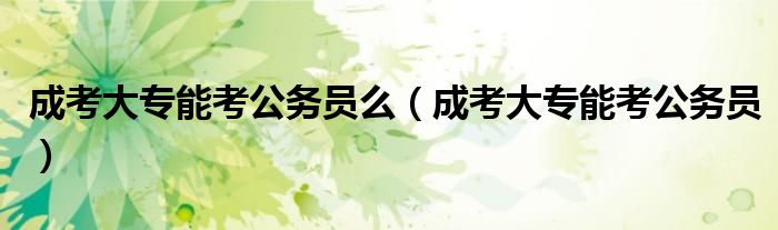 成考大專(zhuān)能考公務(wù)員么（成考大專(zhuān)能考公務(wù)員）