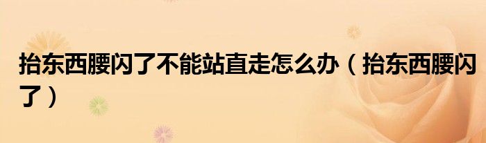 抬東西腰閃了不能站直走怎么辦（抬東西腰閃了）