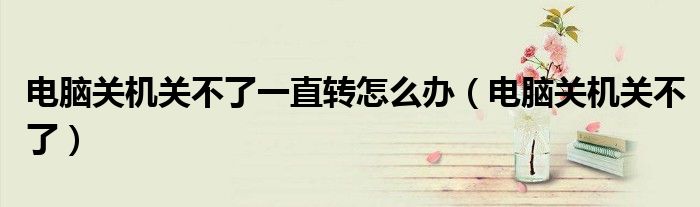 電腦關(guān)機(jī)關(guān)不了一直轉(zhuǎn)怎么辦（電腦關(guān)機(jī)關(guān)不了）