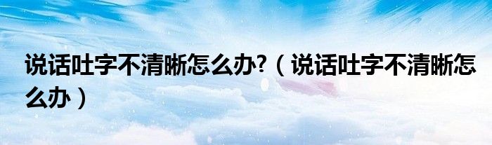 說(shuō)話吐字不清晰怎么辦?（說(shuō)話吐字不清晰怎么辦）