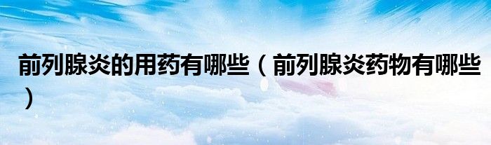 前列腺炎的用藥有哪些（前列腺炎藥物有哪些）