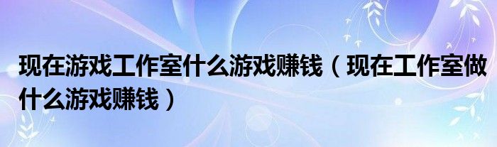 現(xiàn)在游戲工作室什么游戲賺錢（現(xiàn)在工作室做什么游戲賺錢）