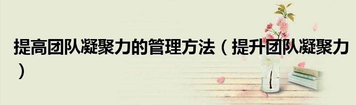 提高團隊凝聚力的管理方法（提升團隊凝聚力）