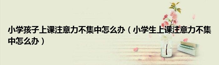 小學孩子上課注意力不集中怎么辦（小學生上課注意力不集中怎么辦）