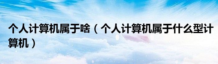 個人計(jì)算機(jī)屬于啥（個人計(jì)算機(jī)屬于什么型計(jì)算機(jī)）