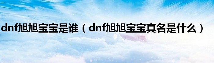 dnf旭旭寶寶是誰(shuí)（dnf旭旭寶寶真名是什么）