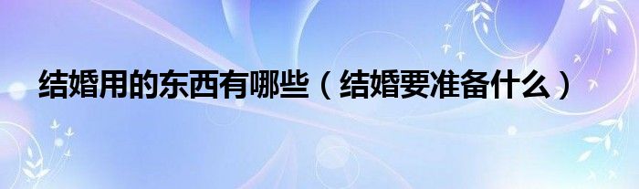 結(jié)婚用的東西有哪些（結(jié)婚要準(zhǔn)備什么）