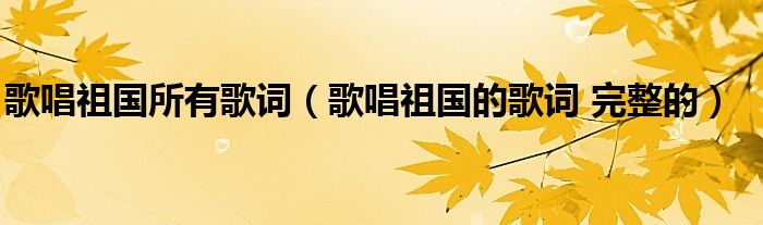 歌唱祖國(guó)所有歌詞（歌唱祖國(guó)的歌詞 完整的）