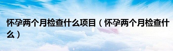 懷孕兩個月檢查什么項(xiàng)目（懷孕兩個月檢查什么）