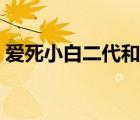 愛(ài)死小白二代和三代的區(qū)別（愛(ài)死小白二代）